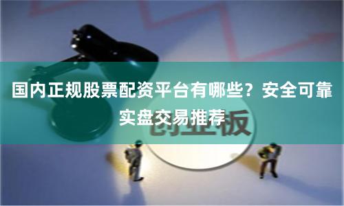 国内正规股票配资平台有哪些？安全可靠实盘交易推荐